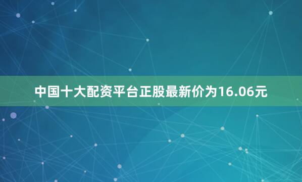 中国十大配资平台正股最新价为16.06元