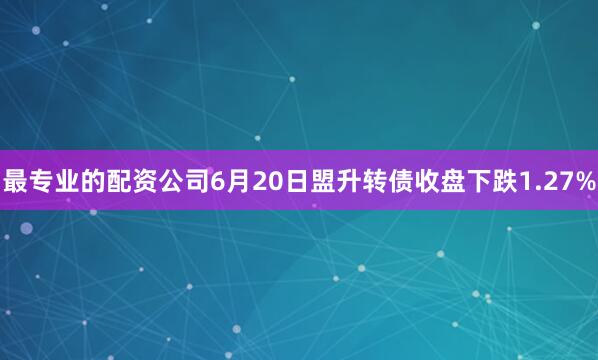 最专业的配资公司6月20日盟升转债收盘下跌1.27%