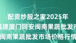 配资炒股之家2025年6月22日福建厦门同安闽南果蔬批发市场价格行情